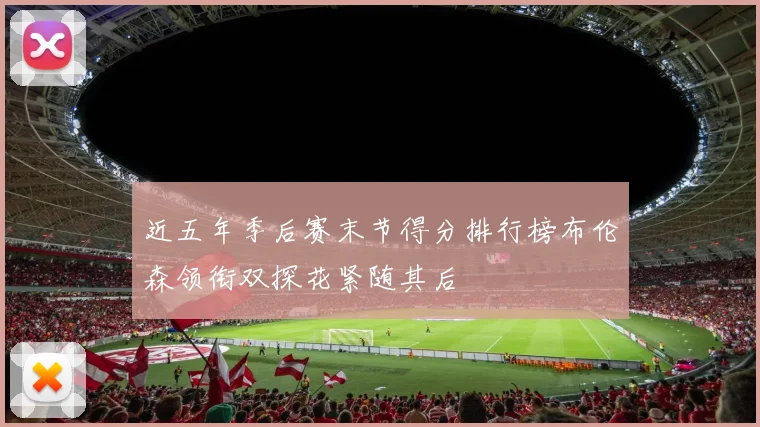 近五年季后赛末节得分排行榜布伦森领衔双探花紧随其后
