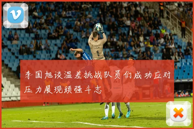 李国旭谈温差挑战队员们成功应对压力展现顽强斗志