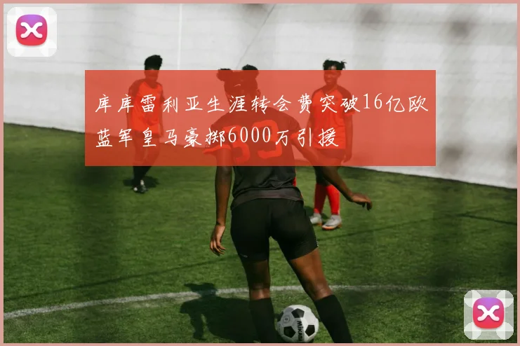 库库雷利亚生涯转会费突破16亿欧蓝军皇马豪掷6000万引援