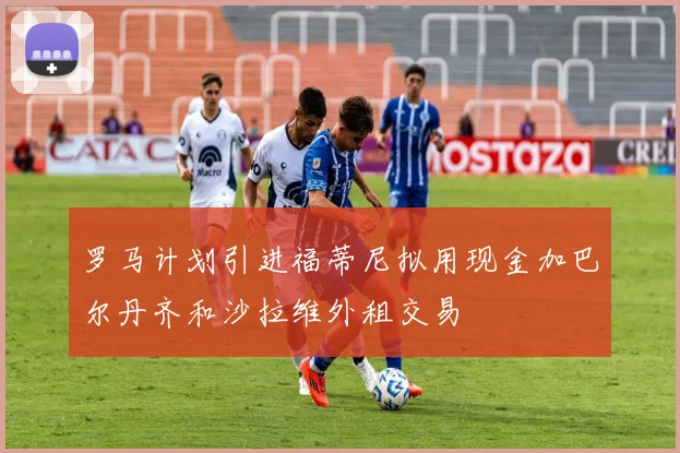 罗马计划引进福蒂尼拟用现金加巴尔丹齐和沙拉维外租交易