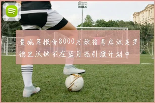 曼城若报价8000万欧将考虑放走罗德里沃顿不在蓝月亮引援计划中