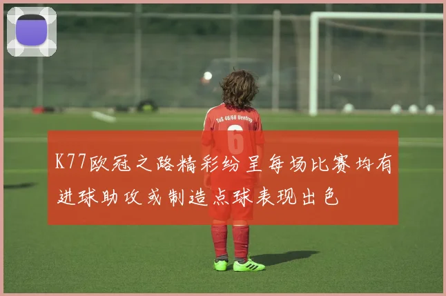 K77欧冠之路精彩纷呈每场比赛均有进球助攻或制造点球表现出色
