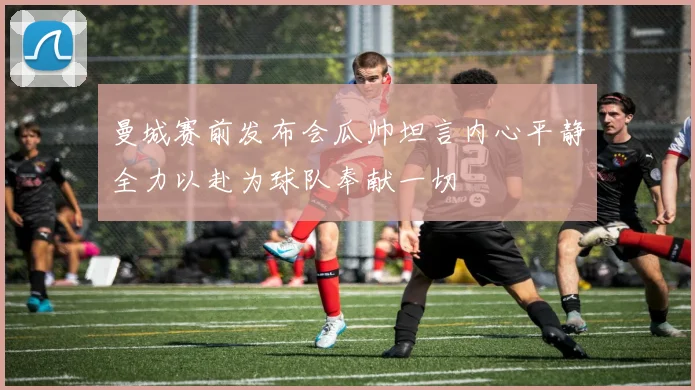 曼城赛前发布会瓜帅坦言内心平静全力以赴为球队奉献一切