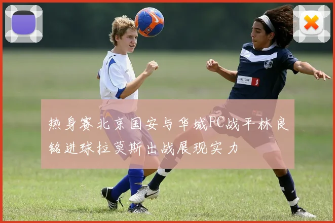 热身赛北京国安与华城FC战平林良铭进球拉莫斯出战展现实力