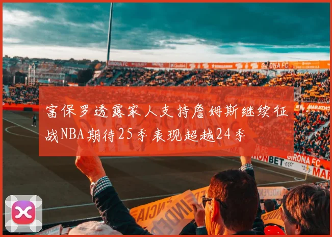 富保罗透露家人支持詹姆斯继续征战NBA期待25季表现超越24季
