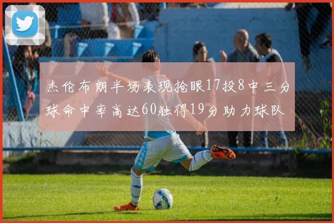 杰伦布朗半场表现抢眼17投8中三分球命中率高达60独得19分助力球队
