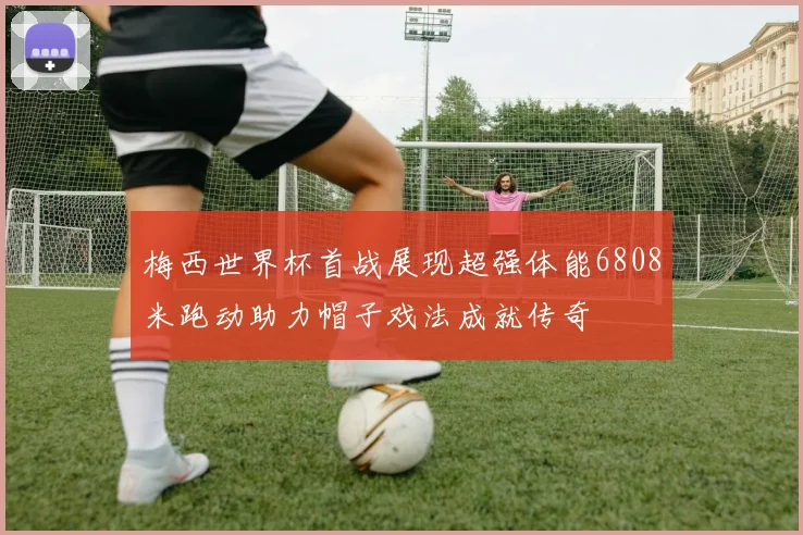 梅西世界杯首战展现超强体能6808米跑动助力帽子戏法成就传奇