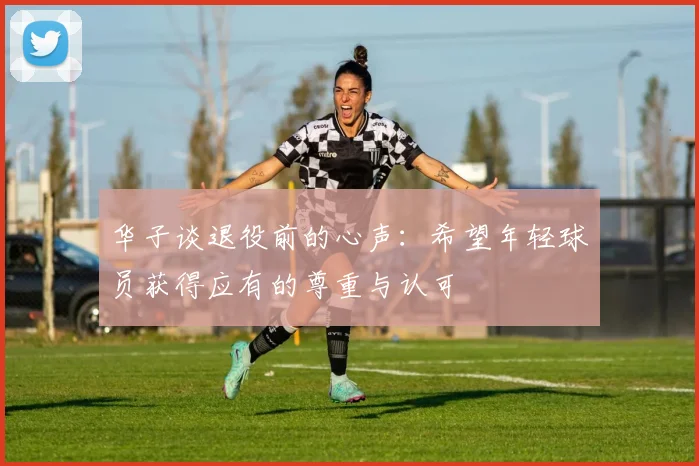 华子谈退役前的心声：希望年轻球员获得应有的尊重与认可