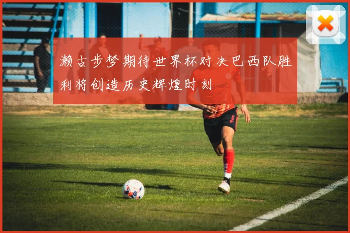 濑古步梦期待世界杯对决巴西队胜利将创造历史辉煌时刻