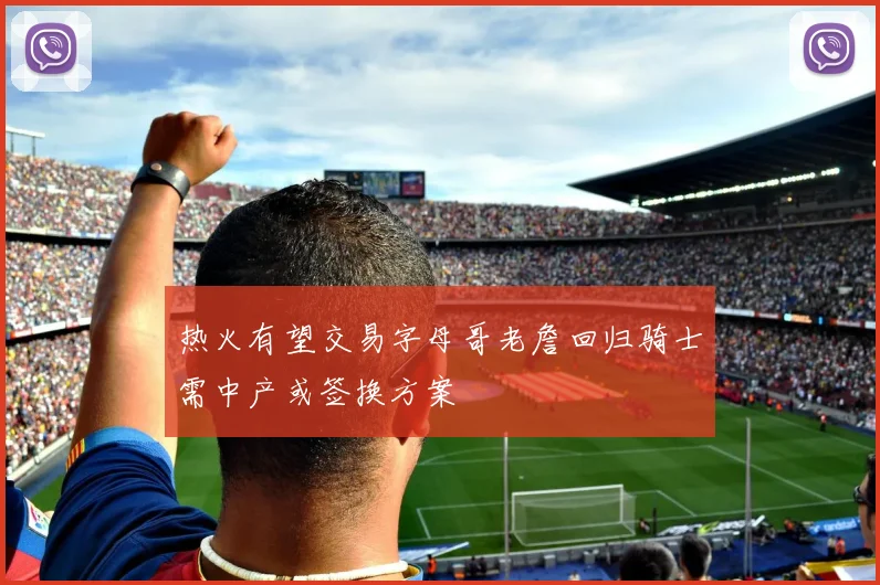 热火有望交易字母哥老詹回归骑士需中产或签换方案