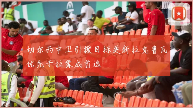 切尔西中卫引援目标更新拉克鲁瓦优先于拉蒙成首选