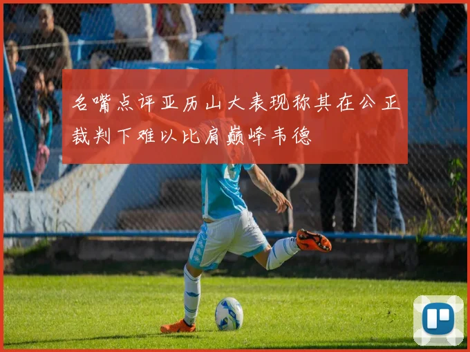 名嘴点评亚历山大表现称其在公正裁判下难以比肩巅峰韦德