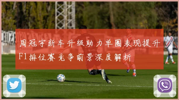 周冠宇新车升级助力单圈表现提升F1排位赛竞争前景深度解析