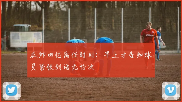 瓜帅回忆离任时刻：早上才告知球员紧张到语无伦次