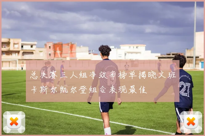 总决赛三人组净效率榜单揭晓文班卡斯尔凯尔登组合表现最佳