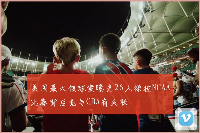 美国最大假球案曝光26人操控NCAA比赛背后竟与CBA有关联