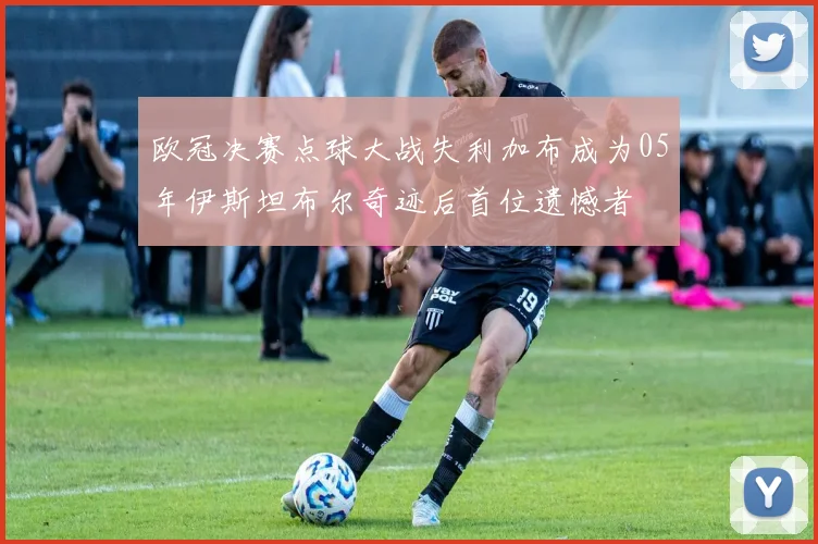 欧冠决赛点球大战失利加布成为05年伊斯坦布尔奇迹后首位遗憾者