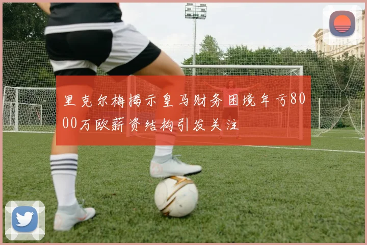 里克尔梅揭示皇马财务困境年亏8000万欧薪资结构引发关注