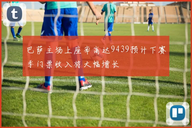 巴萨主场上座率高达9439预计下赛季门票收入将大幅增长
