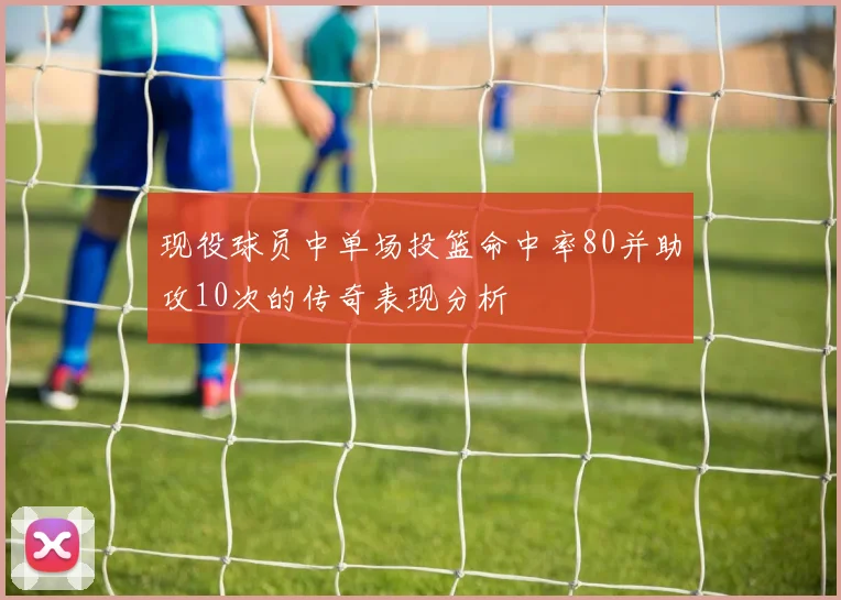现役球员中单场投篮命中率80并助攻10次的传奇表现分析
