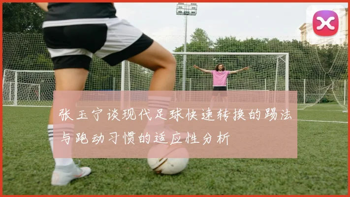 张玉宁谈现代足球快速转换的踢法与跑动习惯的适应性分析