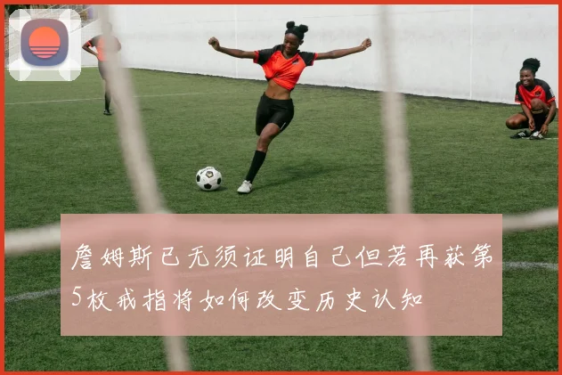 詹姆斯已无须证明自己但若再获第5枚戒指将如何改变历史认知