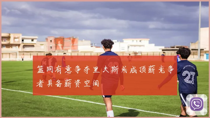篮网有意争夺里夫斯或成顶薪竞争者具备薪资空间