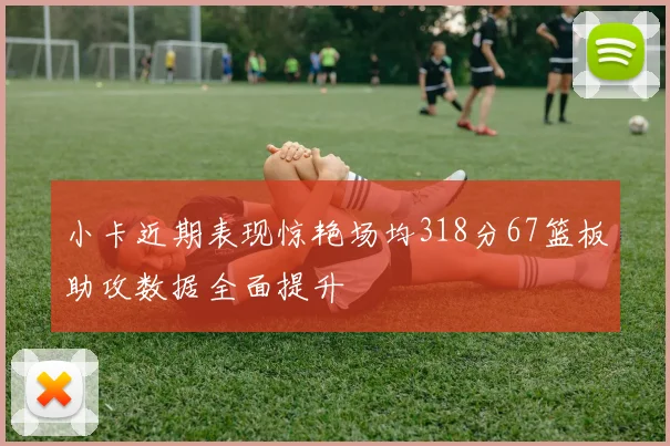 小卡近期表现惊艳场均318分67篮板助攻数据全面提升
