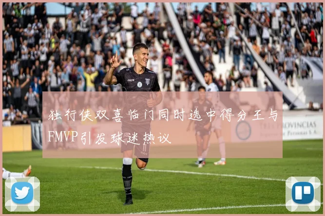 独行侠双喜临门同时选中得分王与FMVP引发球迷热议