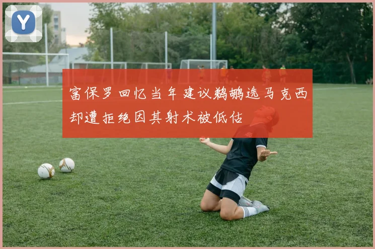 富保罗回忆当年建议鹈鹕选马克西却遭拒绝因其射术被低估