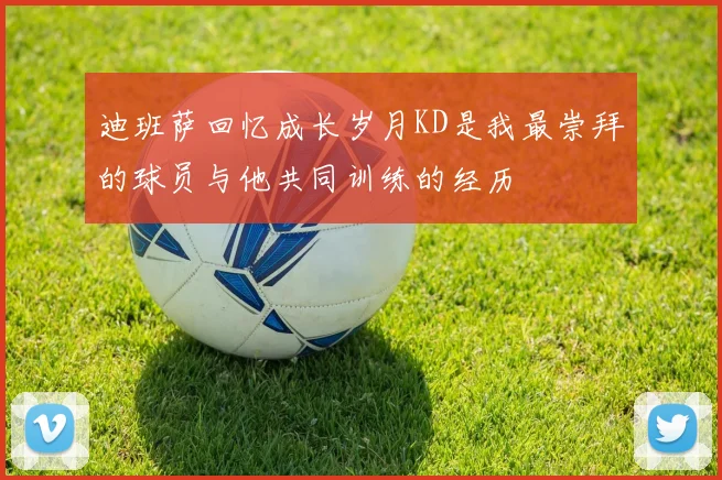 迪班萨回忆成长岁月KD是我最崇拜的球员与他共同训练的经历