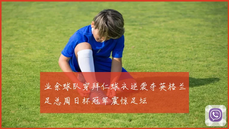 业余球队穿拜仁球衣逆袭夺英格兰足总周日杯冠军震惊足坛