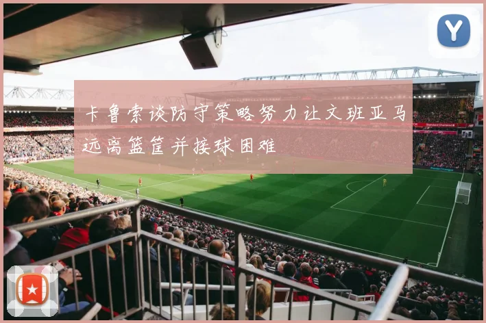 卡鲁索谈防守策略努力让文班亚马远离篮筐并接球困难